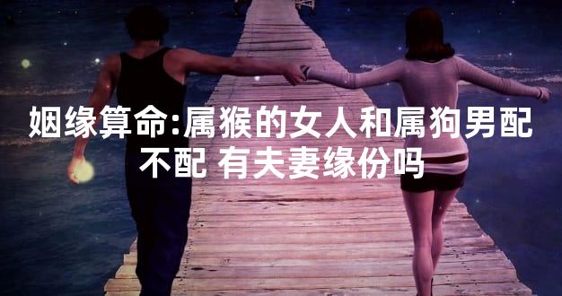 姻缘算命:属猴的女人和属狗男配不配 有夫妻缘份吗